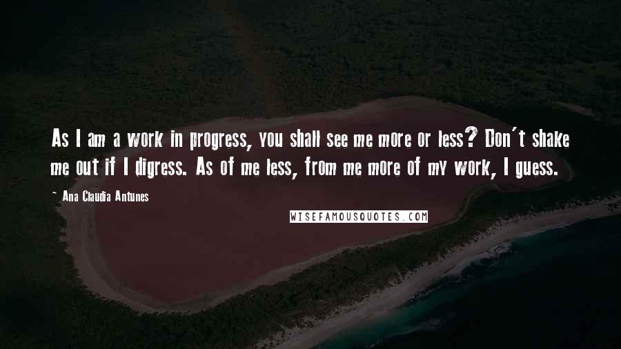 Ana Claudia Antunes Quotes: As I am a work in progress, you shall see me more or less? Don't shake me out if I digress. As of me less, from me more of my work, I guess.