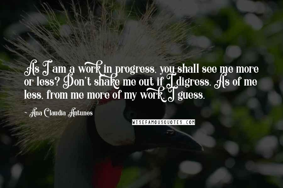 Ana Claudia Antunes Quotes: As I am a work in progress, you shall see me more or less? Don't shake me out if I digress. As of me less, from me more of my work, I guess.