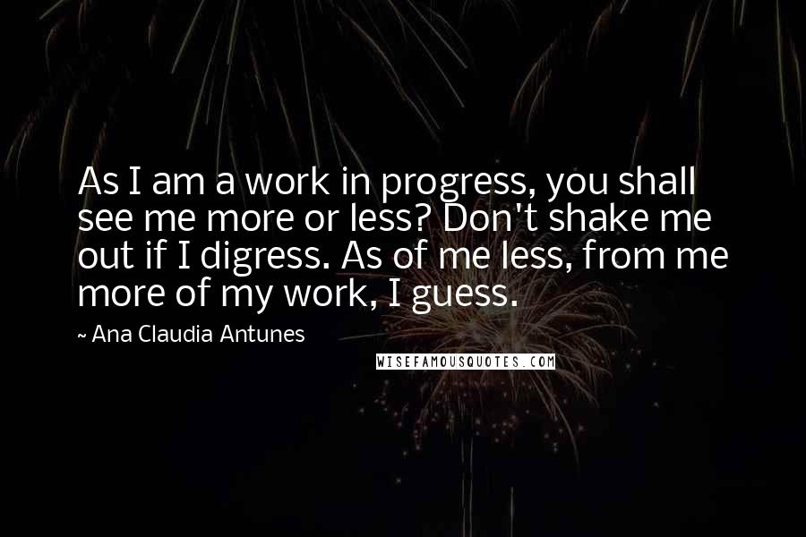 Ana Claudia Antunes Quotes: As I am a work in progress, you shall see me more or less? Don't shake me out if I digress. As of me less, from me more of my work, I guess.