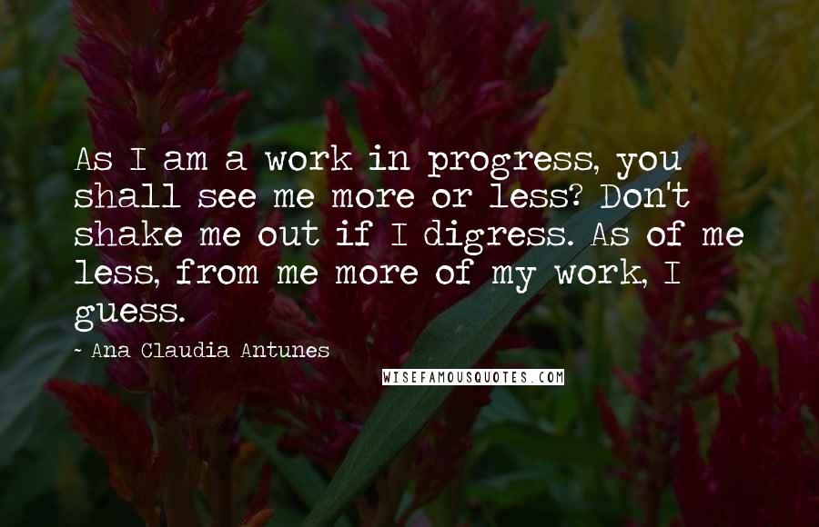 Ana Claudia Antunes Quotes: As I am a work in progress, you shall see me more or less? Don't shake me out if I digress. As of me less, from me more of my work, I guess.