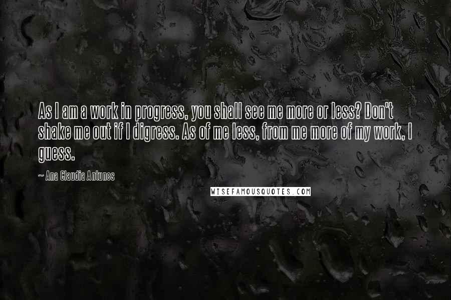 Ana Claudia Antunes Quotes: As I am a work in progress, you shall see me more or less? Don't shake me out if I digress. As of me less, from me more of my work, I guess.