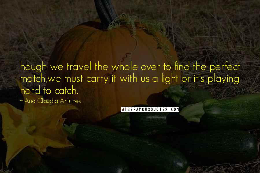 Ana Claudia Antunes Quotes: hough we travel the whole over to find the perfect match,we must carry it with us a light or it's playing hard to catch.