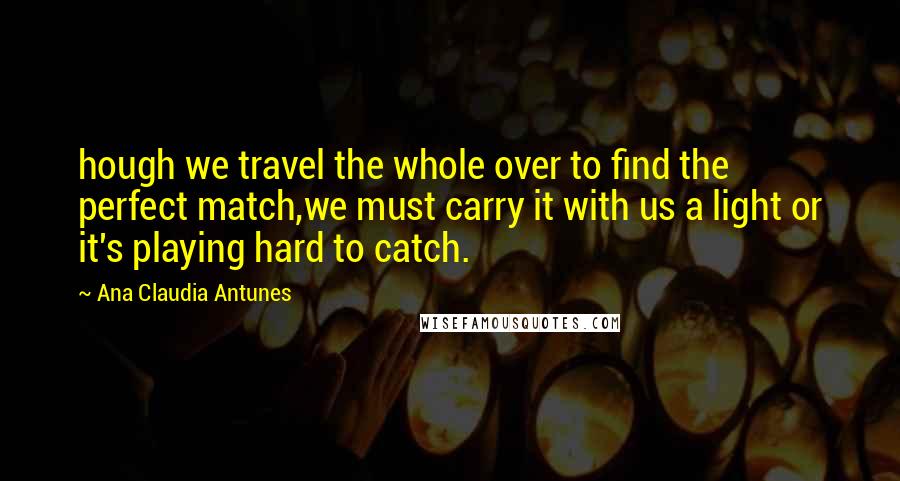 Ana Claudia Antunes Quotes: hough we travel the whole over to find the perfect match,we must carry it with us a light or it's playing hard to catch.