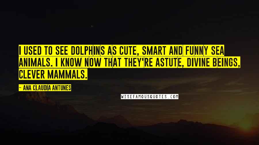 Ana Claudia Antunes Quotes: I used to see dolphins as cute, Smart and funny sea animals. I know now that they're astute, Divine beings, clever mammals.