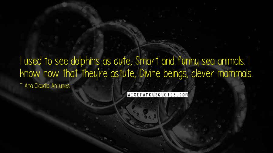 Ana Claudia Antunes Quotes: I used to see dolphins as cute, Smart and funny sea animals. I know now that they're astute, Divine beings, clever mammals.