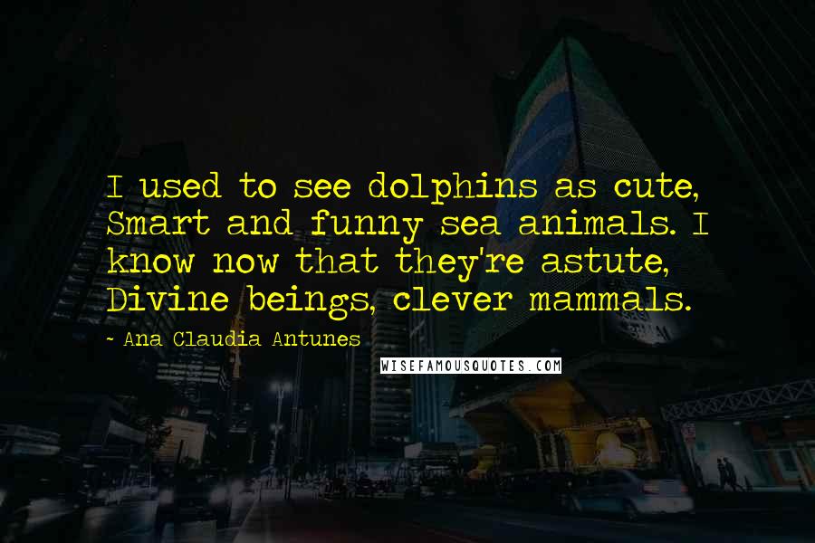 Ana Claudia Antunes Quotes: I used to see dolphins as cute, Smart and funny sea animals. I know now that they're astute, Divine beings, clever mammals.