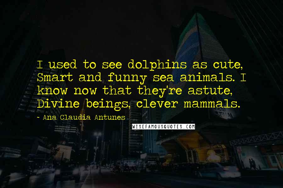 Ana Claudia Antunes Quotes: I used to see dolphins as cute, Smart and funny sea animals. I know now that they're astute, Divine beings, clever mammals.