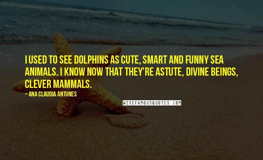 Ana Claudia Antunes Quotes: I used to see dolphins as cute, Smart and funny sea animals. I know now that they're astute, Divine beings, clever mammals.