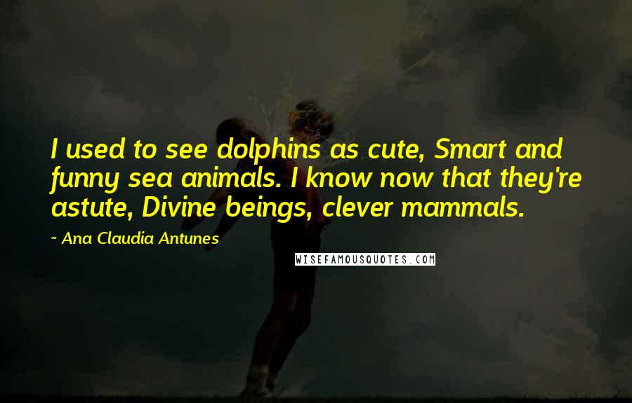 Ana Claudia Antunes Quotes: I used to see dolphins as cute, Smart and funny sea animals. I know now that they're astute, Divine beings, clever mammals.