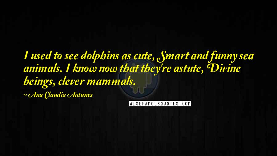 Ana Claudia Antunes Quotes: I used to see dolphins as cute, Smart and funny sea animals. I know now that they're astute, Divine beings, clever mammals.