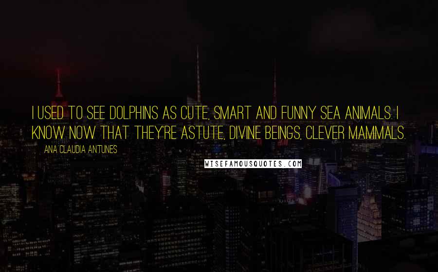 Ana Claudia Antunes Quotes: I used to see dolphins as cute, Smart and funny sea animals. I know now that they're astute, Divine beings, clever mammals.