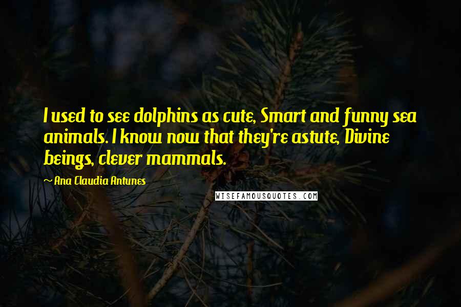 Ana Claudia Antunes Quotes: I used to see dolphins as cute, Smart and funny sea animals. I know now that they're astute, Divine beings, clever mammals.