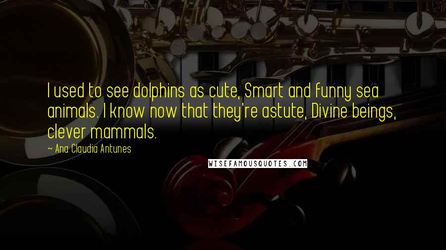 Ana Claudia Antunes Quotes: I used to see dolphins as cute, Smart and funny sea animals. I know now that they're astute, Divine beings, clever mammals.