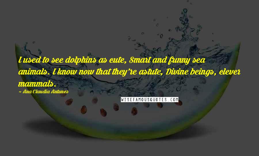 Ana Claudia Antunes Quotes: I used to see dolphins as cute, Smart and funny sea animals. I know now that they're astute, Divine beings, clever mammals.