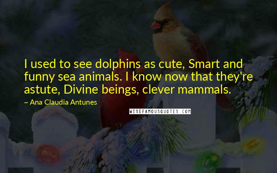 Ana Claudia Antunes Quotes: I used to see dolphins as cute, Smart and funny sea animals. I know now that they're astute, Divine beings, clever mammals.