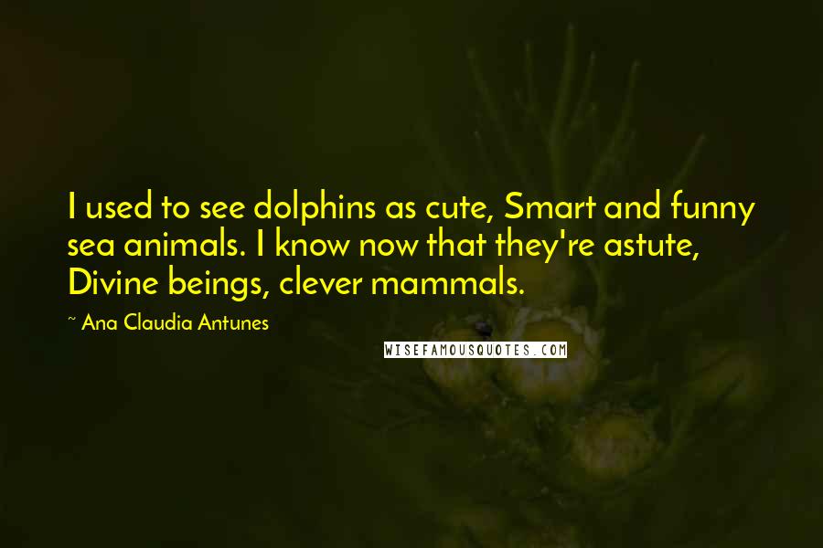 Ana Claudia Antunes Quotes: I used to see dolphins as cute, Smart and funny sea animals. I know now that they're astute, Divine beings, clever mammals.