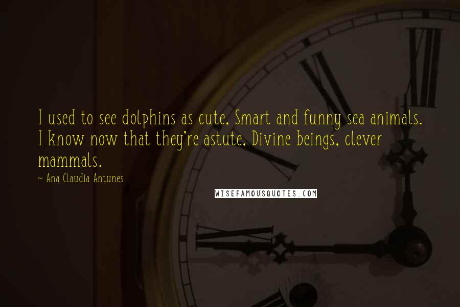 Ana Claudia Antunes Quotes: I used to see dolphins as cute, Smart and funny sea animals. I know now that they're astute, Divine beings, clever mammals.