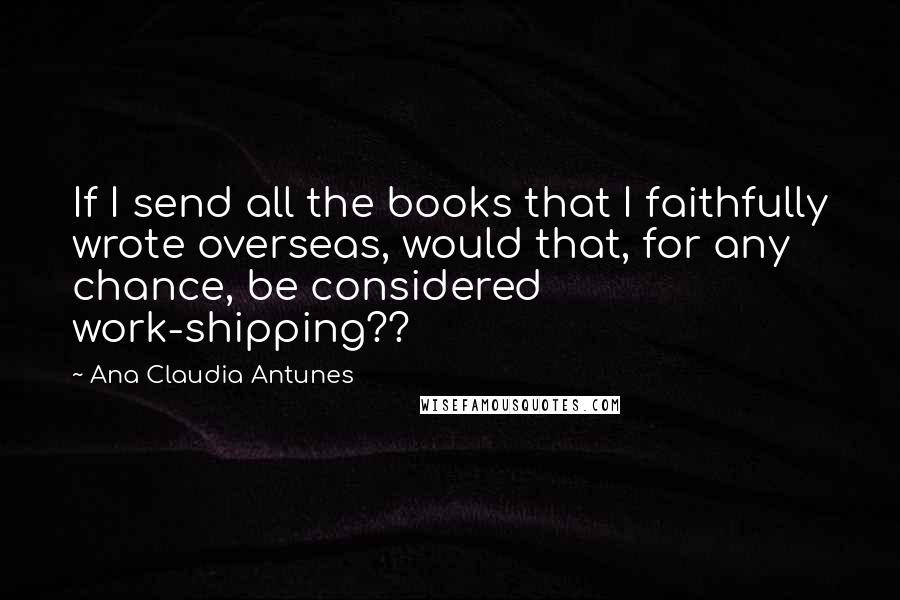 Ana Claudia Antunes Quotes: If I send all the books that I faithfully wrote overseas, would that, for any chance, be considered work-shipping??