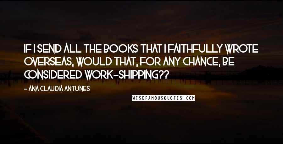 Ana Claudia Antunes Quotes: If I send all the books that I faithfully wrote overseas, would that, for any chance, be considered work-shipping??