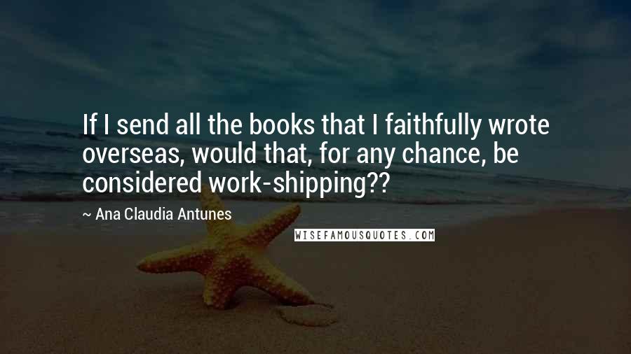 Ana Claudia Antunes Quotes: If I send all the books that I faithfully wrote overseas, would that, for any chance, be considered work-shipping??