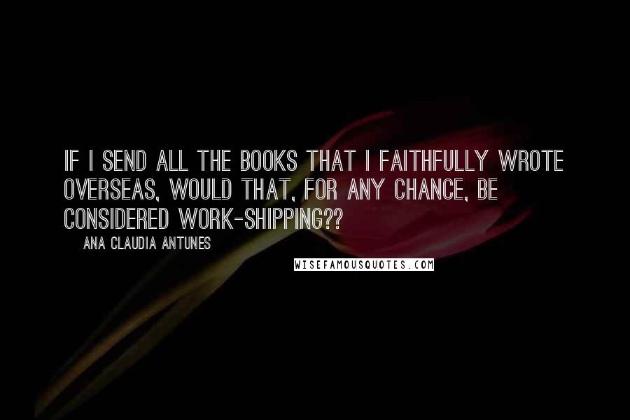 Ana Claudia Antunes Quotes: If I send all the books that I faithfully wrote overseas, would that, for any chance, be considered work-shipping??