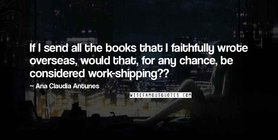 Ana Claudia Antunes Quotes: If I send all the books that I faithfully wrote overseas, would that, for any chance, be considered work-shipping??