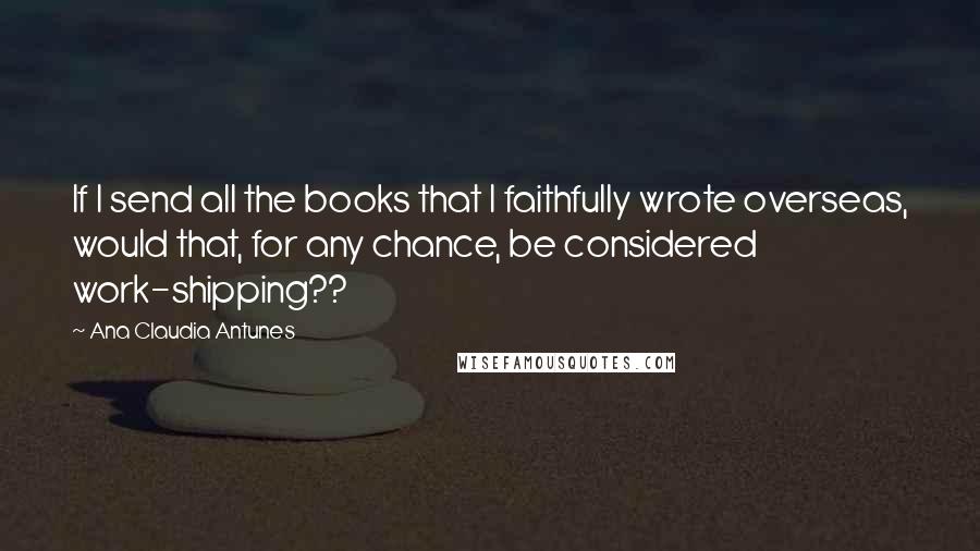 Ana Claudia Antunes Quotes: If I send all the books that I faithfully wrote overseas, would that, for any chance, be considered work-shipping??
