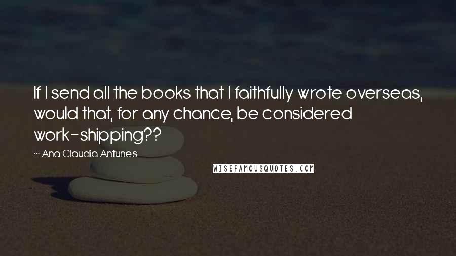 Ana Claudia Antunes Quotes: If I send all the books that I faithfully wrote overseas, would that, for any chance, be considered work-shipping??