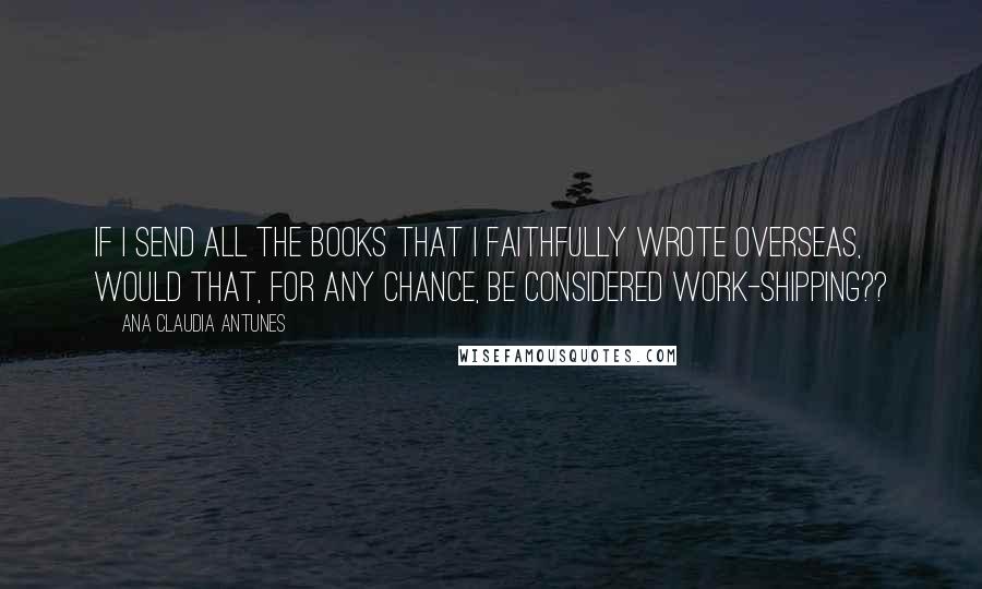 Ana Claudia Antunes Quotes: If I send all the books that I faithfully wrote overseas, would that, for any chance, be considered work-shipping??