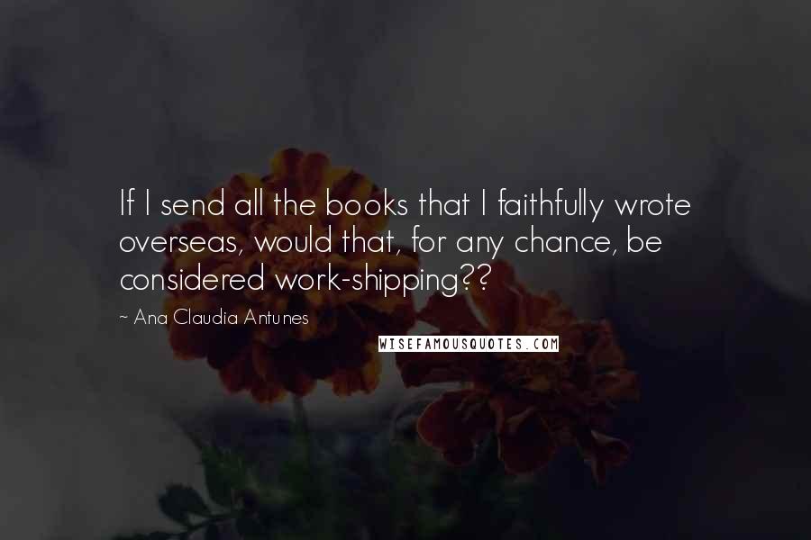 Ana Claudia Antunes Quotes: If I send all the books that I faithfully wrote overseas, would that, for any chance, be considered work-shipping??