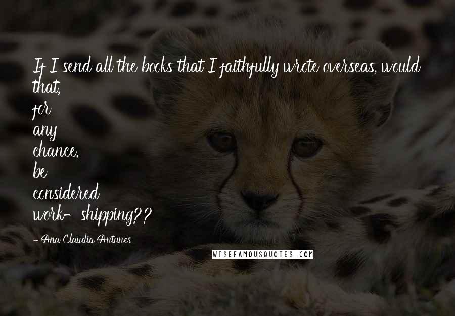 Ana Claudia Antunes Quotes: If I send all the books that I faithfully wrote overseas, would that, for any chance, be considered work-shipping??