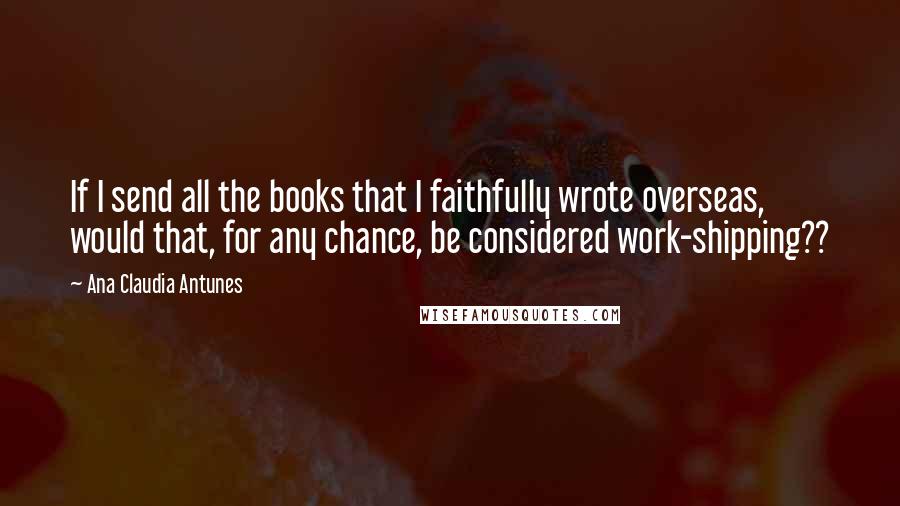 Ana Claudia Antunes Quotes: If I send all the books that I faithfully wrote overseas, would that, for any chance, be considered work-shipping??