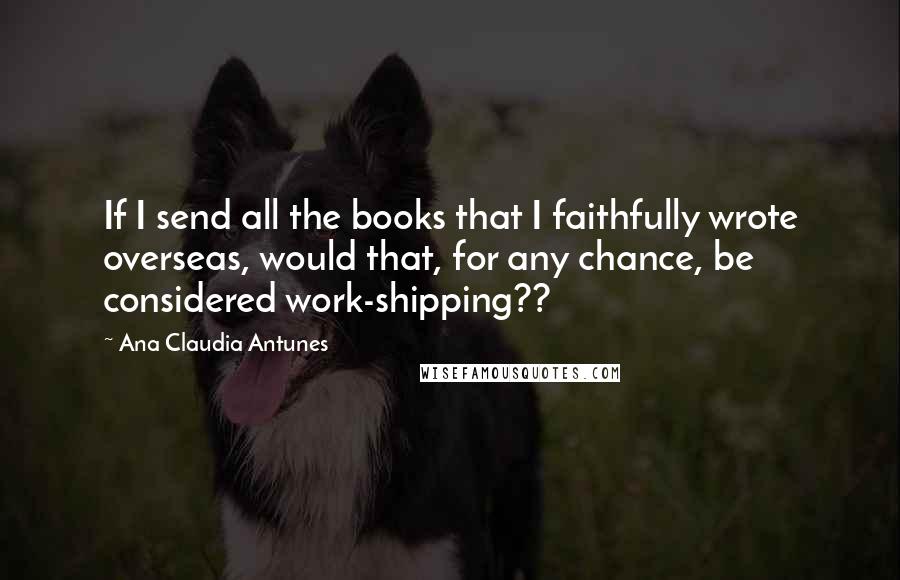 Ana Claudia Antunes Quotes: If I send all the books that I faithfully wrote overseas, would that, for any chance, be considered work-shipping??