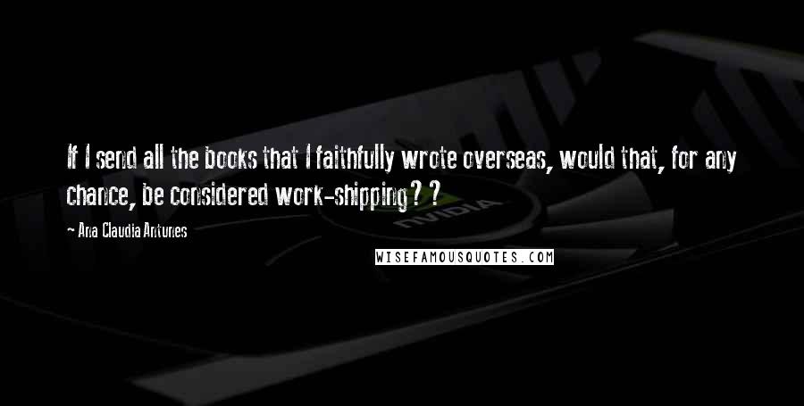 Ana Claudia Antunes Quotes: If I send all the books that I faithfully wrote overseas, would that, for any chance, be considered work-shipping??