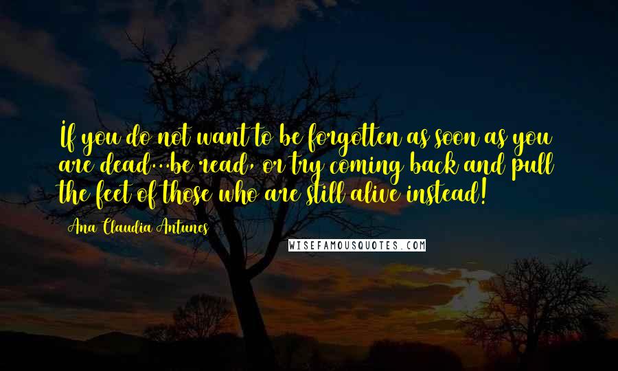 Ana Claudia Antunes Quotes: If you do not want to be forgotten as soon as you are dead...be read, or try coming back and pull the feet of those who are still alive instead!