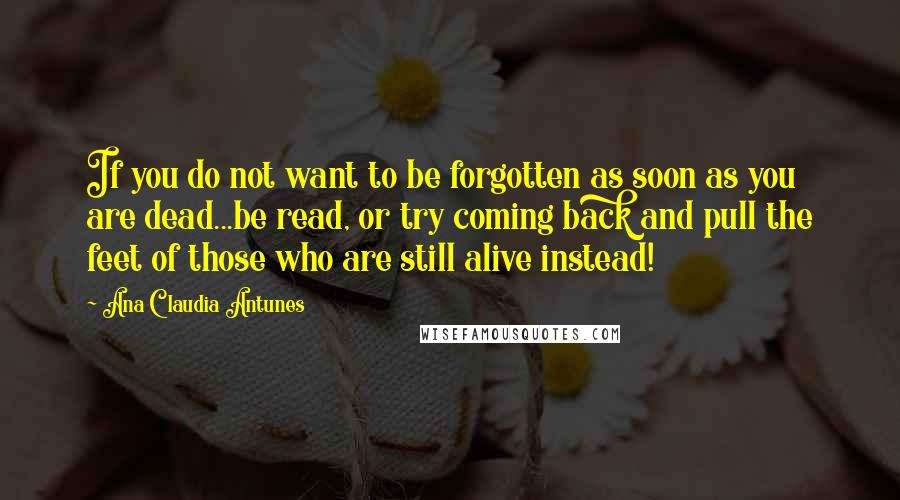 Ana Claudia Antunes Quotes: If you do not want to be forgotten as soon as you are dead...be read, or try coming back and pull the feet of those who are still alive instead!