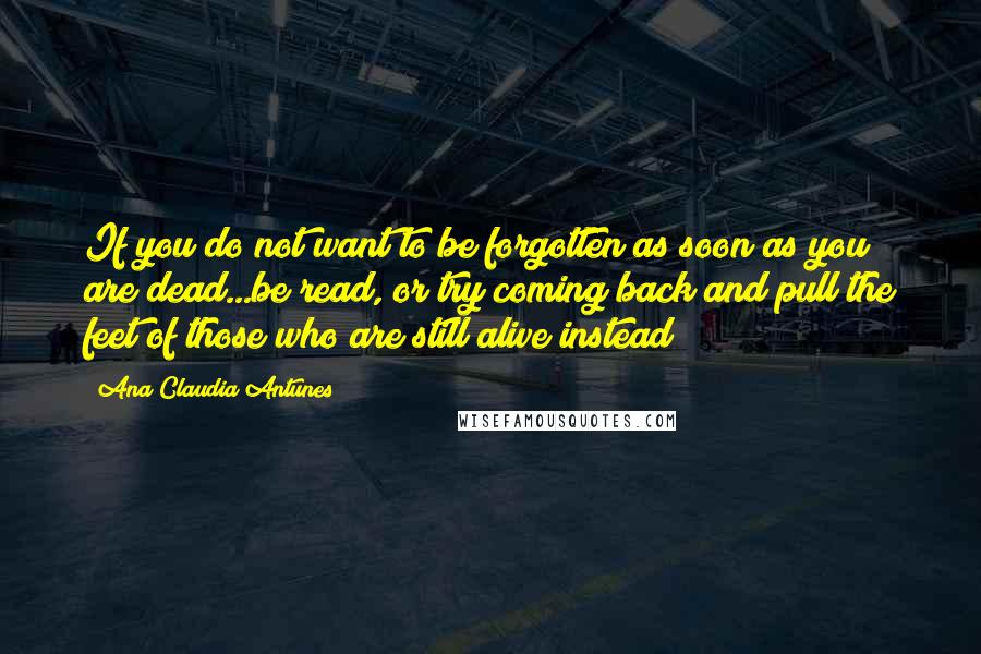 Ana Claudia Antunes Quotes: If you do not want to be forgotten as soon as you are dead...be read, or try coming back and pull the feet of those who are still alive instead!