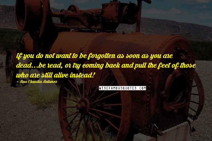 Ana Claudia Antunes Quotes: If you do not want to be forgotten as soon as you are dead...be read, or try coming back and pull the feet of those who are still alive instead!