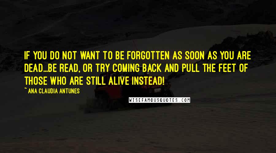 Ana Claudia Antunes Quotes: If you do not want to be forgotten as soon as you are dead...be read, or try coming back and pull the feet of those who are still alive instead!