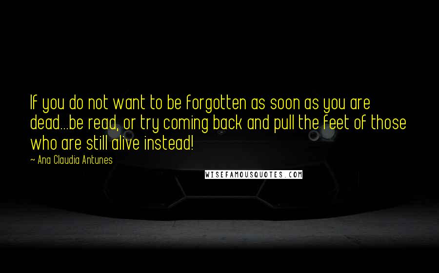 Ana Claudia Antunes Quotes: If you do not want to be forgotten as soon as you are dead...be read, or try coming back and pull the feet of those who are still alive instead!