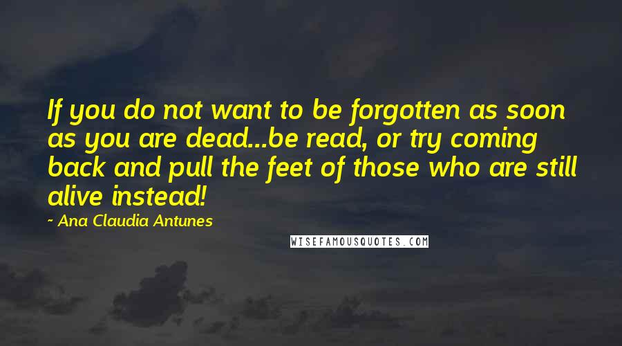 Ana Claudia Antunes Quotes: If you do not want to be forgotten as soon as you are dead...be read, or try coming back and pull the feet of those who are still alive instead!