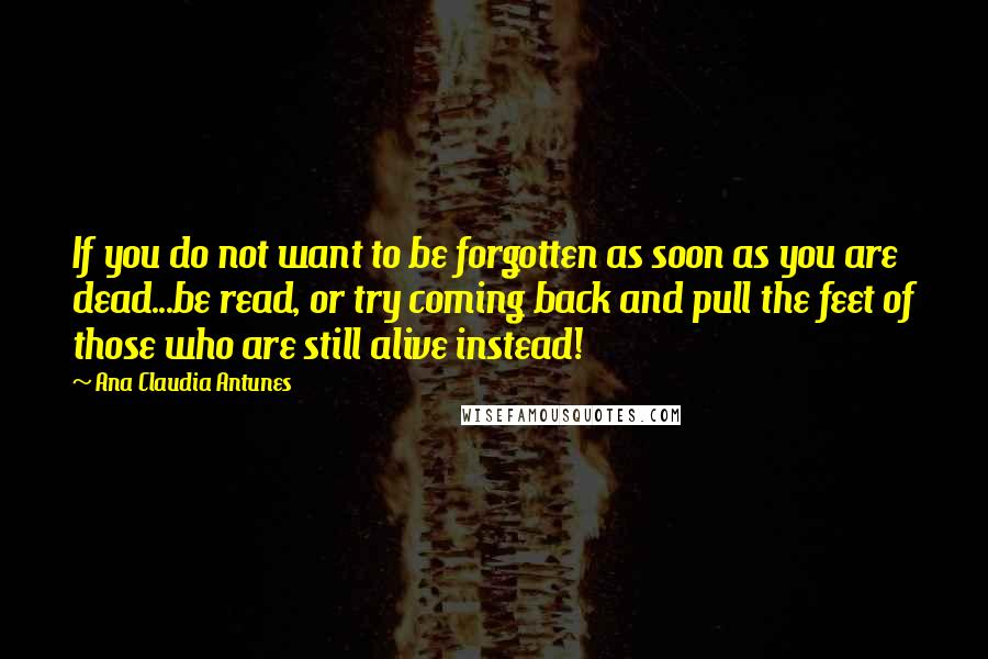 Ana Claudia Antunes Quotes: If you do not want to be forgotten as soon as you are dead...be read, or try coming back and pull the feet of those who are still alive instead!