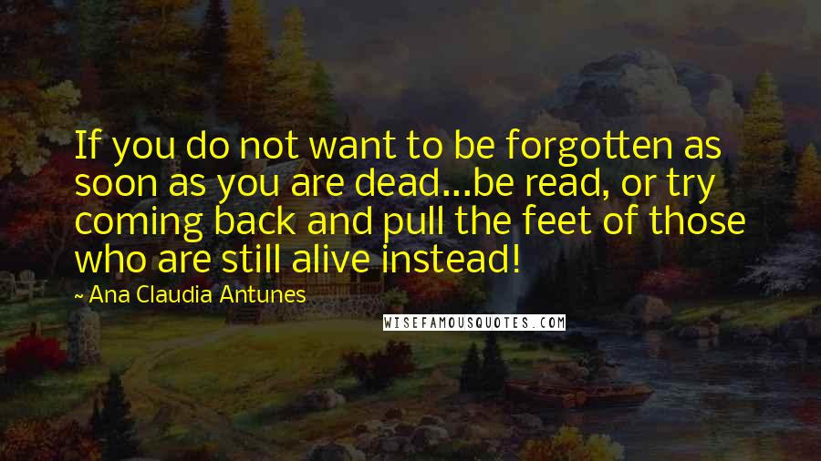 Ana Claudia Antunes Quotes: If you do not want to be forgotten as soon as you are dead...be read, or try coming back and pull the feet of those who are still alive instead!