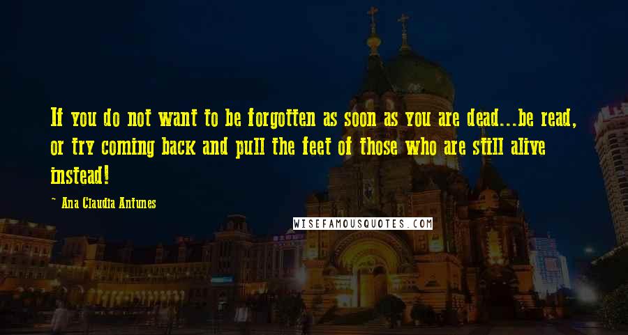 Ana Claudia Antunes Quotes: If you do not want to be forgotten as soon as you are dead...be read, or try coming back and pull the feet of those who are still alive instead!