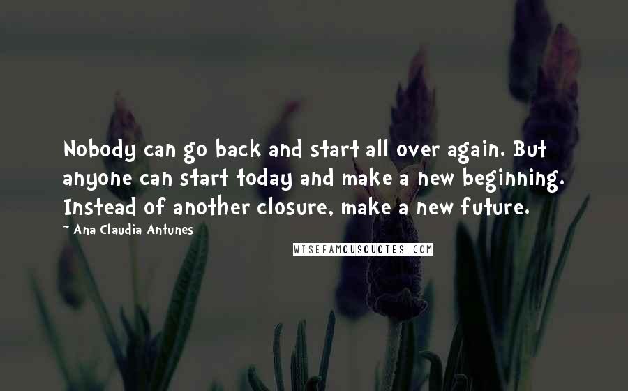 Ana Claudia Antunes Quotes: Nobody can go back and start all over again. But anyone can start today and make a new beginning. Instead of another closure, make a new future.