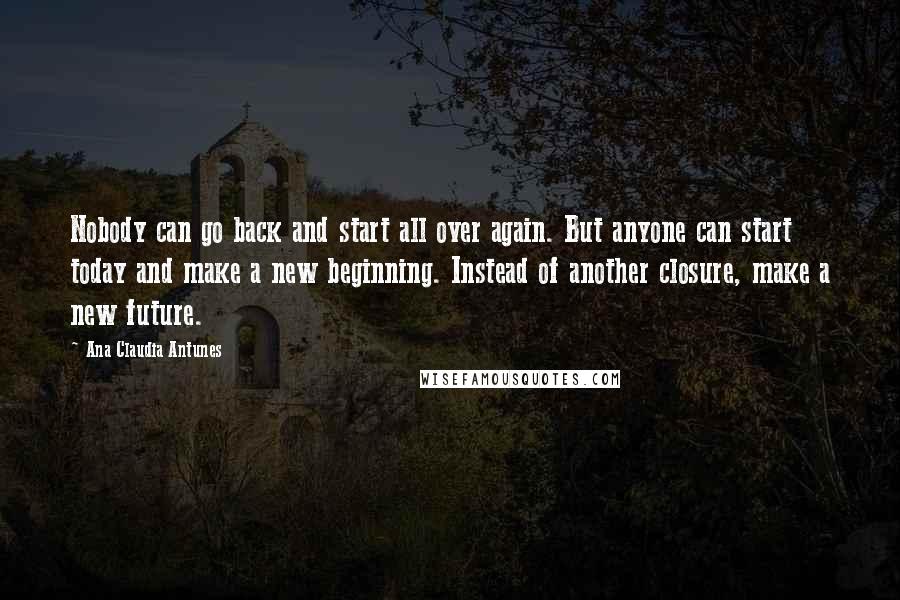 Ana Claudia Antunes Quotes: Nobody can go back and start all over again. But anyone can start today and make a new beginning. Instead of another closure, make a new future.
