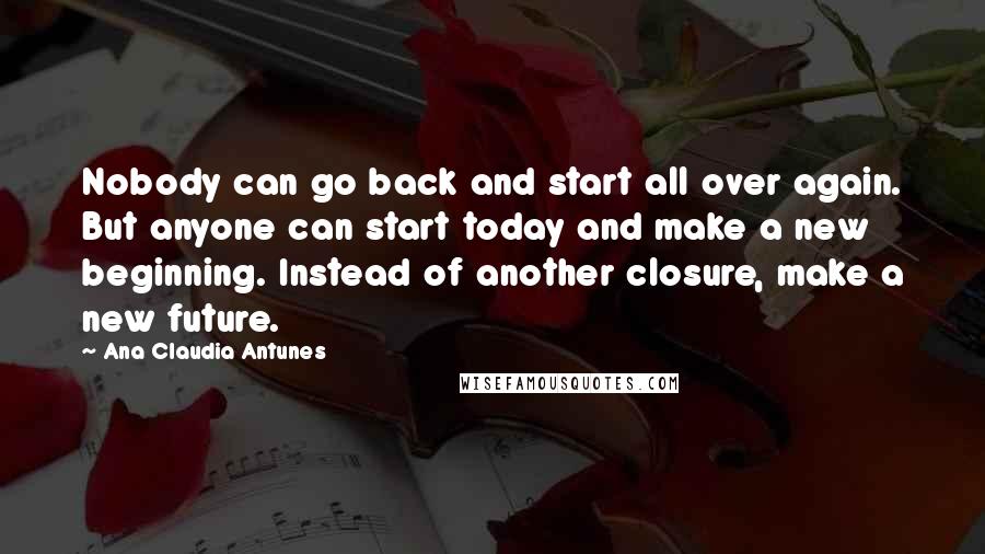 Ana Claudia Antunes Quotes: Nobody can go back and start all over again. But anyone can start today and make a new beginning. Instead of another closure, make a new future.
