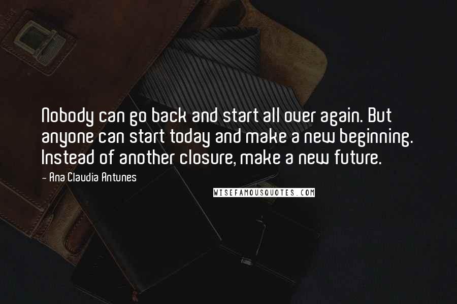 Ana Claudia Antunes Quotes: Nobody can go back and start all over again. But anyone can start today and make a new beginning. Instead of another closure, make a new future.