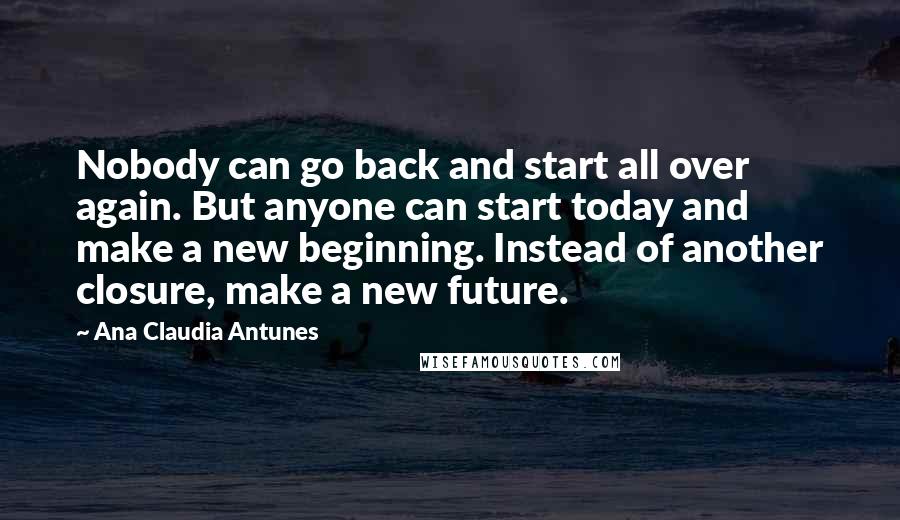 Ana Claudia Antunes Quotes: Nobody can go back and start all over again. But anyone can start today and make a new beginning. Instead of another closure, make a new future.