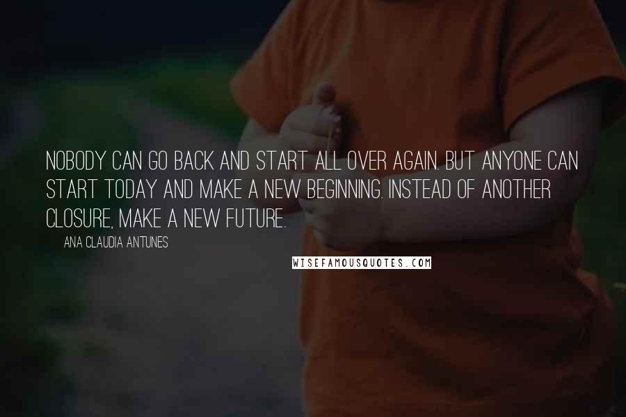 Ana Claudia Antunes Quotes: Nobody can go back and start all over again. But anyone can start today and make a new beginning. Instead of another closure, make a new future.